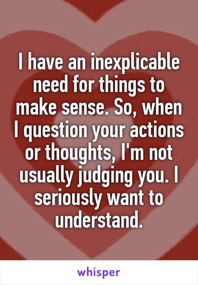 I have an inexplicable need for things to make sense. So, when I question your actions or thoughts, I'm not usually judging you. I seriously want to understand.