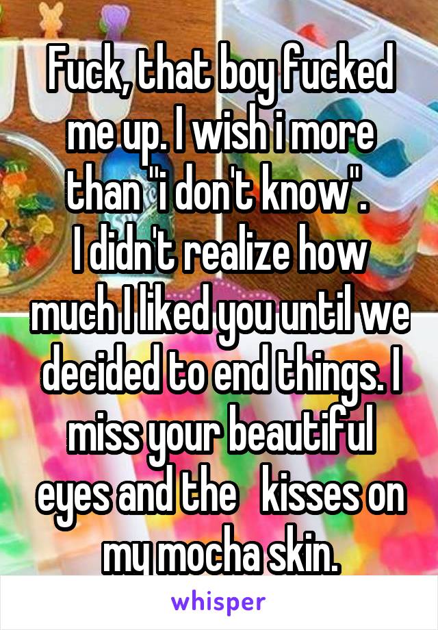 Fuck, that boy fucked me up. I wish i more than "i don't know". 
I didn't realize how much I liked you until we decided to end things. I miss your beautiful eyes and the   kisses on my mocha skin.