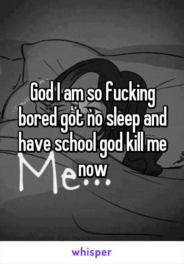 God I am so fucking bored got no sleep and have school god kill me now