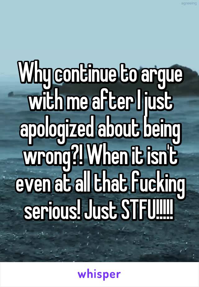 Why continue to argue with me after I just apologized about being wrong?! When it isn't even at all that fucking serious! Just STFU!!!!! 