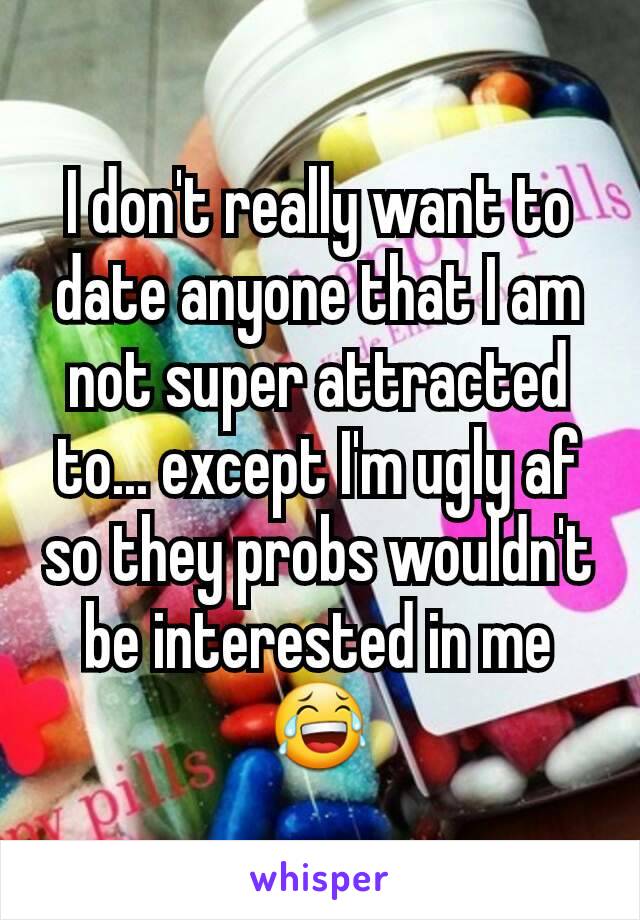 I don't really want to date anyone that I am not super attracted to... except I'm ugly af so they probs wouldn't be interested in me😂