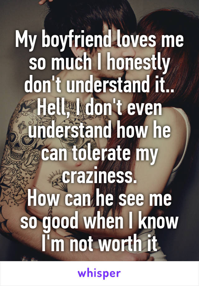 My boyfriend loves me so much I honestly don't understand it..
Hell, I don't even understand how he can tolerate my craziness.
How can he see me so good when I know I'm not worth it