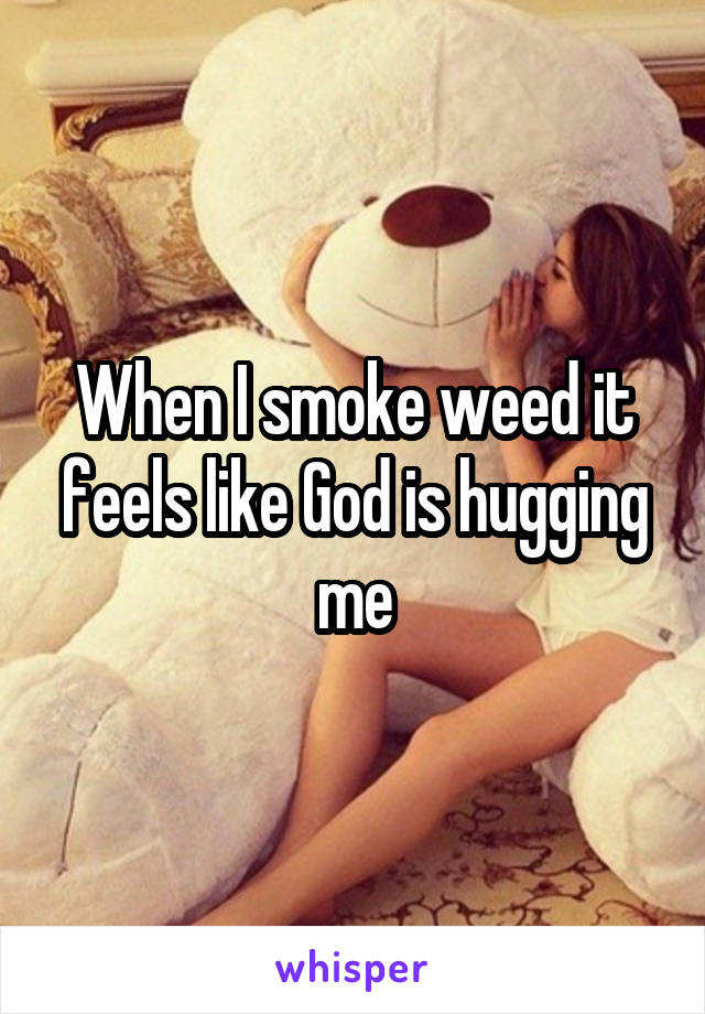 When I smoke weed it feels like God is hugging me