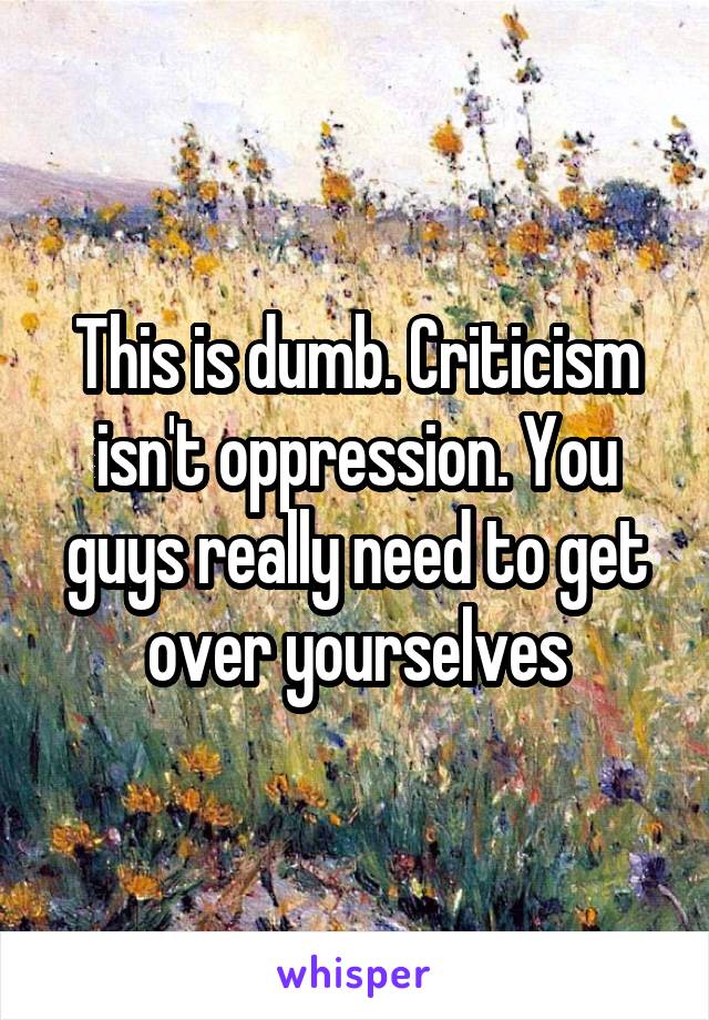 This is dumb. Criticism isn't oppression. You guys really need to get over yourselves