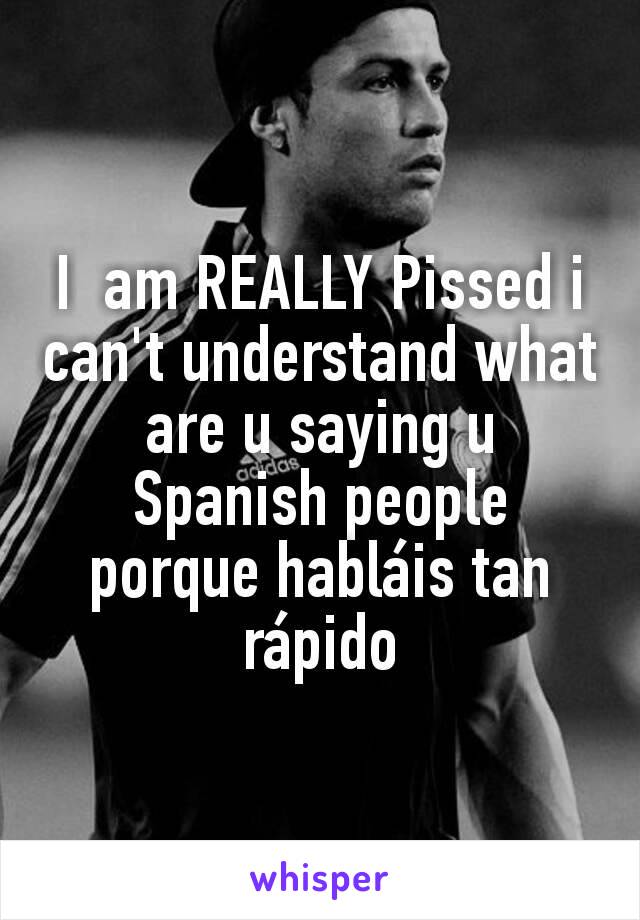 I  am REALLY Pissed i can't understand what are u saying u Spanish people porque habláis tan rápido