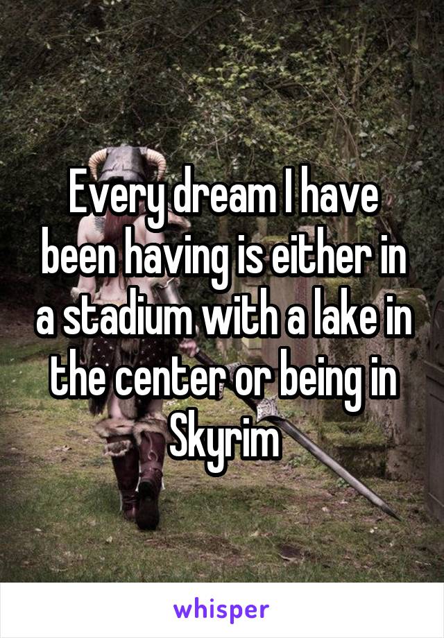 Every dream I have been having is either in a stadium with a lake in the center or being in Skyrim