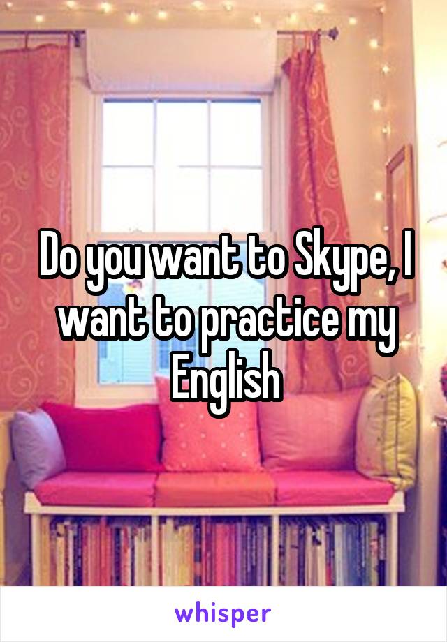 Do you want to Skype, I want to practice my English