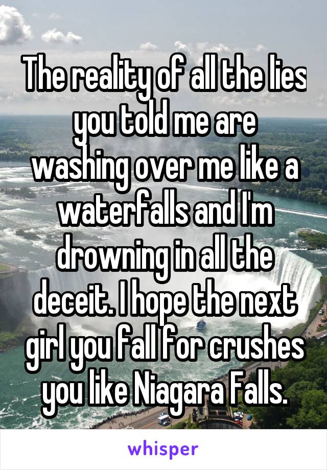 The reality of all the lies you told me are washing over me like a waterfalls and I'm drowning in all the deceit. I hope the next girl you fall for crushes you like Niagara Falls.