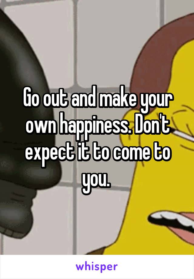 Go out and make your own happiness. Don't expect it to come to you. 