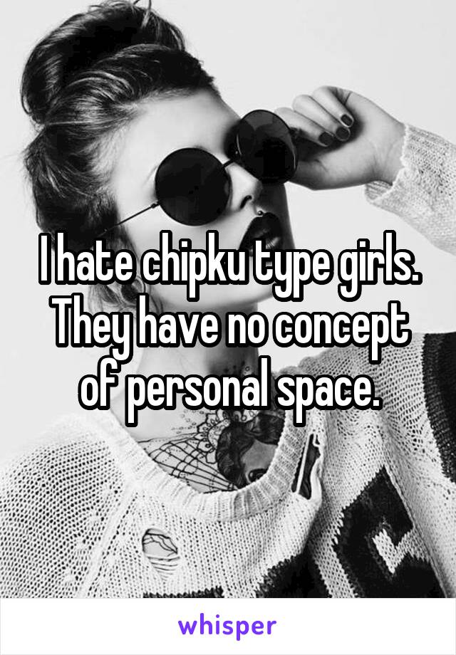 I hate chipku type girls. They have no concept of personal space.