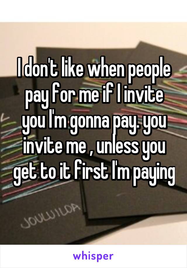 I don't like when people pay for me if I invite you I'm gonna pay. you invite me , unless you get to it first I'm paying 