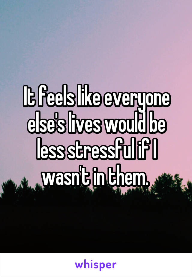 It feels like everyone else's lives would be less stressful if I wasn't in them. 