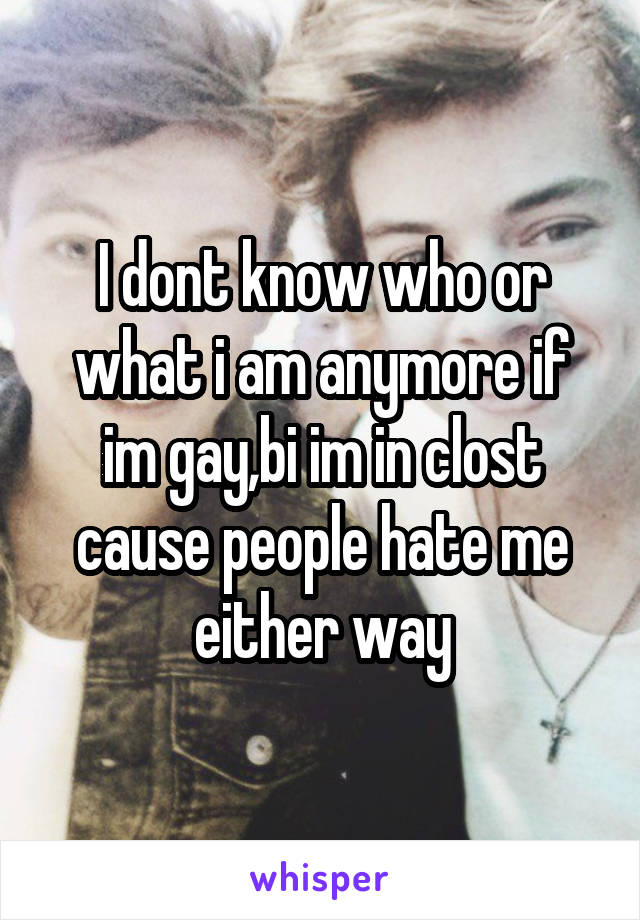 I dont know who or what i am anymore if im gay,bi im in clost cause people hate me either way