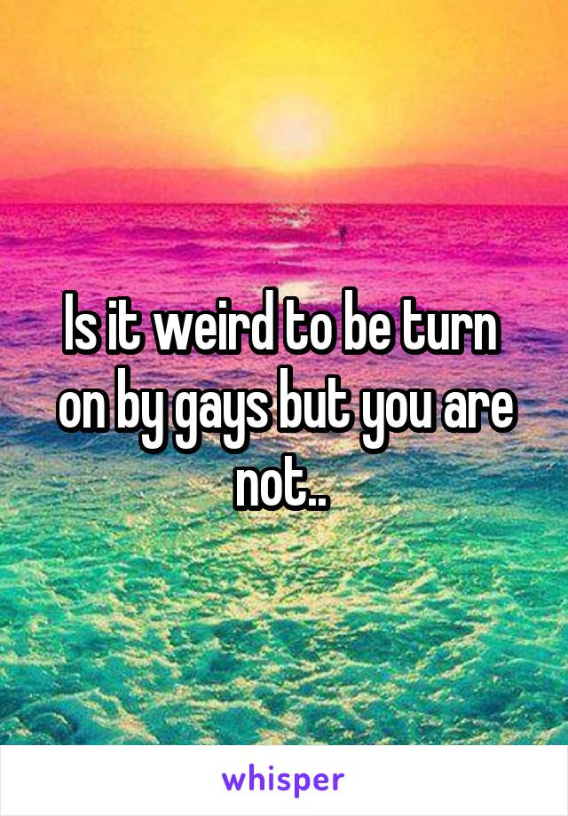 Is it weird to be turn  on by gays but you are not.. 