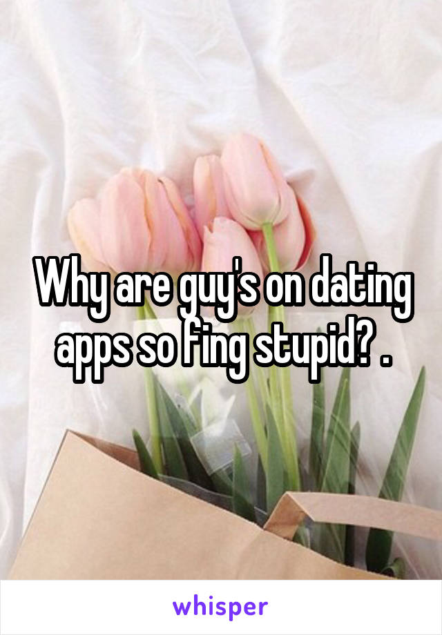 Why are guy's on dating apps so fing stupid? .