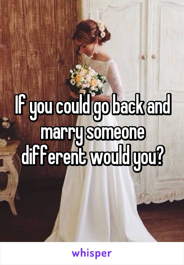 If you could go back and marry someone different would you?