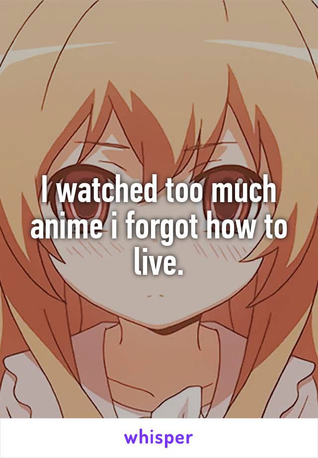 I watched too much anime i forgot how to live.