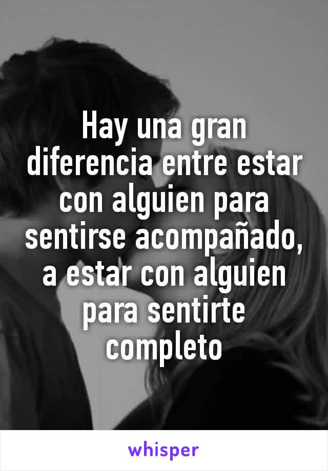 Hay una gran diferencia entre estar con alguien para sentirse acompañado, a estar con alguien para sentirte completo