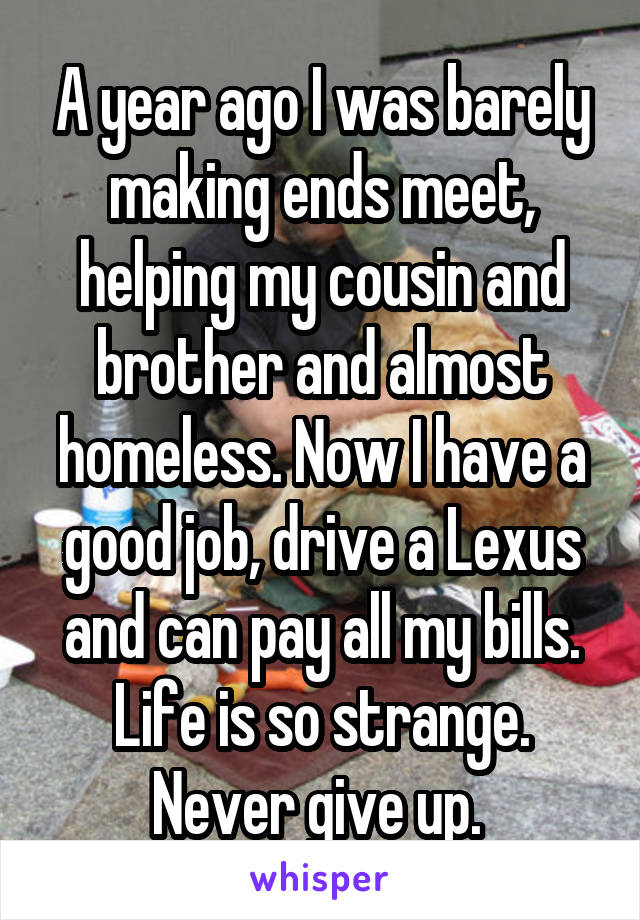 A year ago I was barely making ends meet, helping my cousin and brother and almost homeless. Now I have a good job, drive a Lexus and can pay all my bills. Life is so strange. Never give up. 