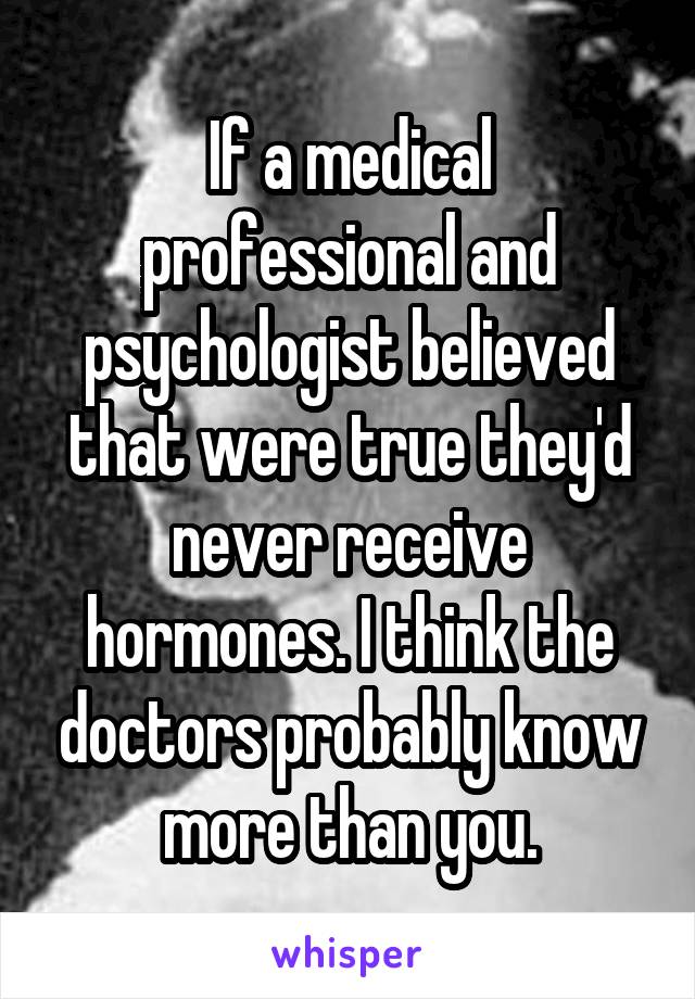 If a medical professional and psychologist believed that were true they'd never receive hormones. I think the doctors probably know more than you.