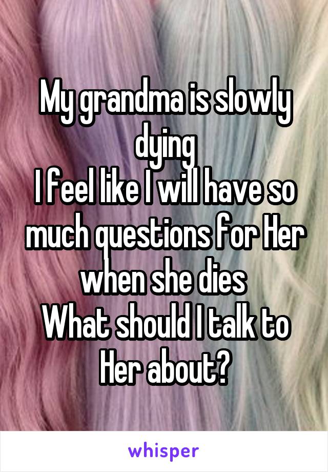 My grandma is slowly dying
I feel like I will have so much questions for Her when she dies 
What should I talk to Her about?