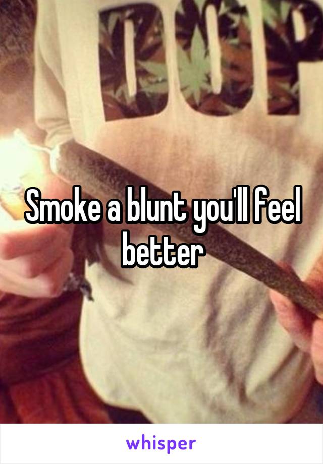 Smoke a blunt you'll feel better