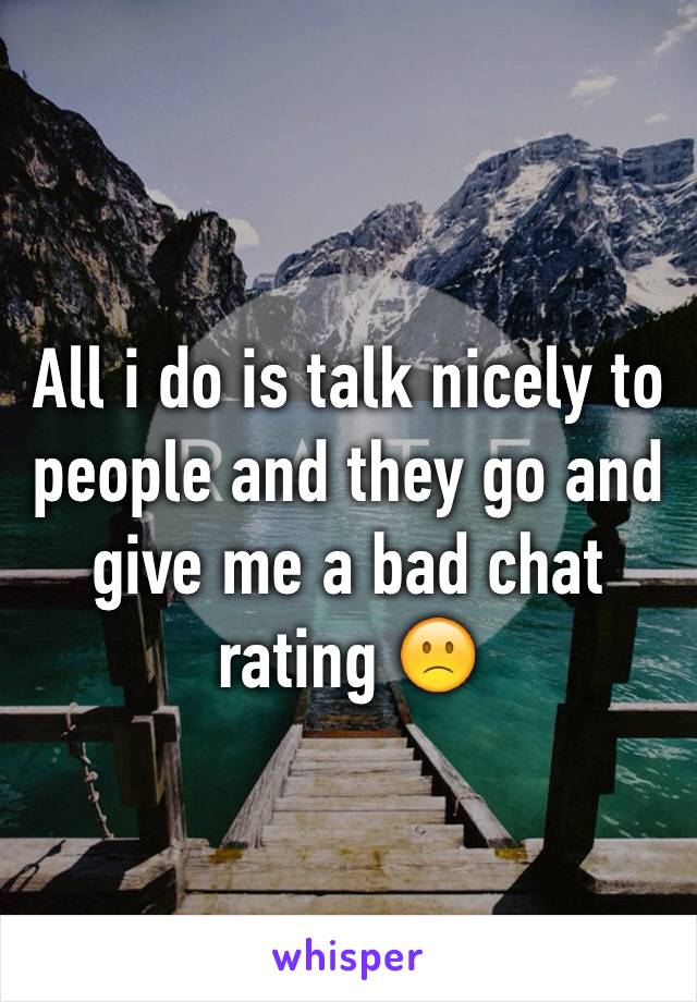 All i do is talk nicely to people and they go and give me a bad chat rating 🙁