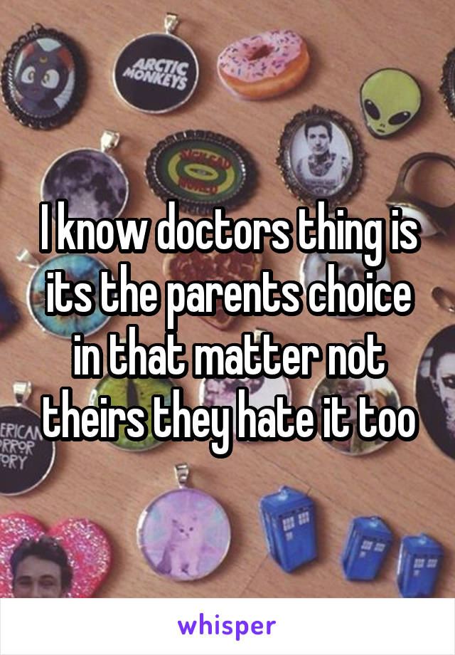 I know doctors thing is its the parents choice in that matter not theirs they hate it too