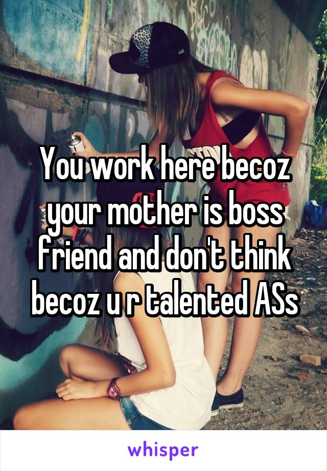 You work here becoz your mother is boss friend and don't think becoz u r talented ASs