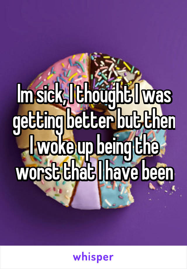 Im sick, I thought I was getting better but then I woke up being the worst that I have been