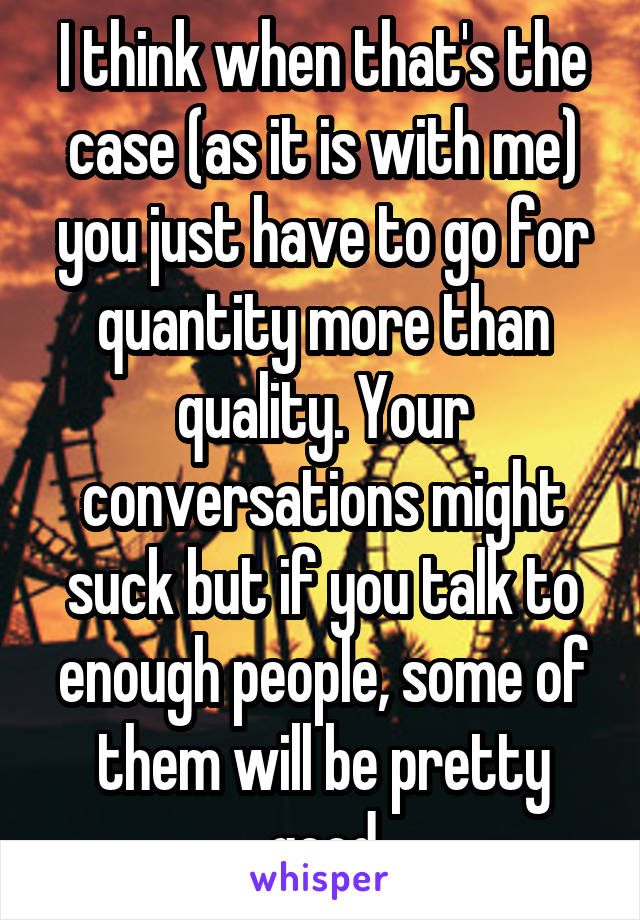 I think when that's the case (as it is with me) you just have to go for quantity more than quality. Your conversations might suck but if you talk to enough people, some of them will be pretty good