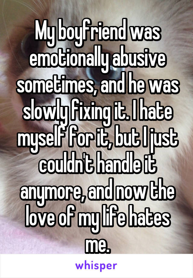 My boyfriend was emotionally abusive sometimes, and he was slowly fixing it. I hate myself for it, but I just couldn't handle it anymore, and now the love of my life hates me.