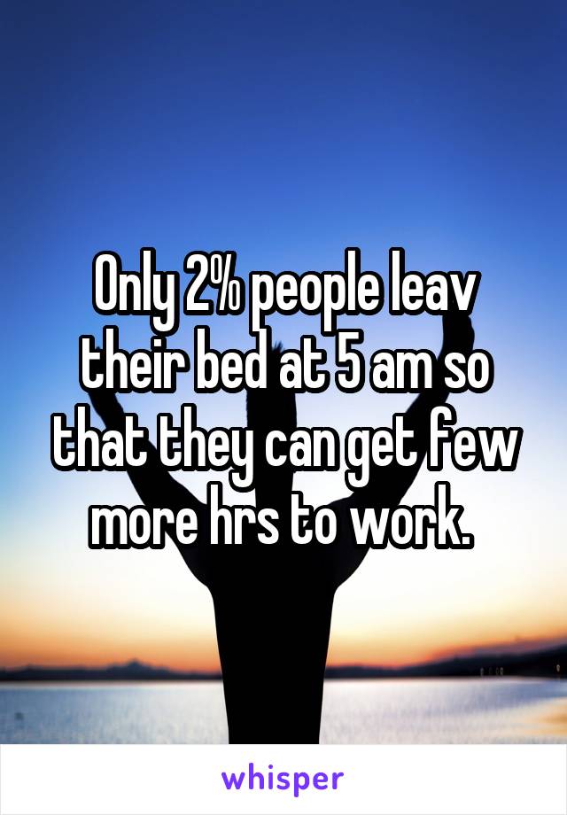 Only 2% people leav their bed at 5 am so that they can get few more hrs to work. 