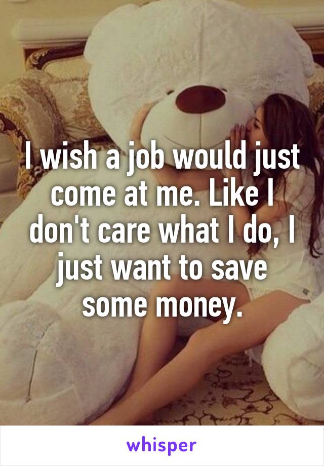 I wish a job would just come at me. Like I don't care what I do, I just want to save some money.