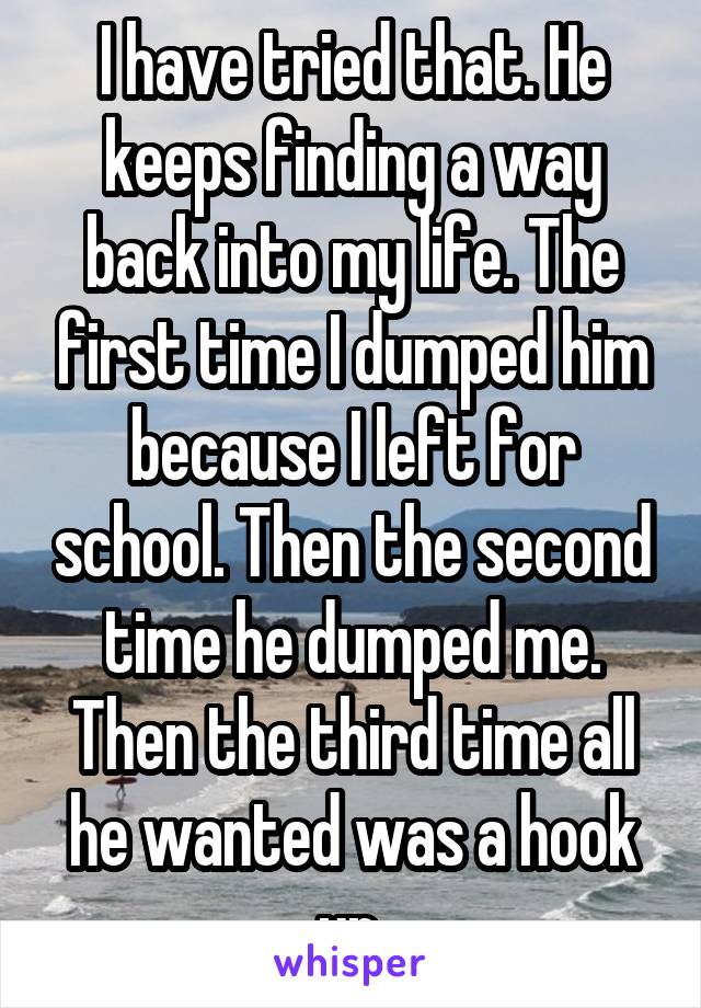 I have tried that. He keeps finding a way back into my life. The first time I dumped him because I left for school. Then the second time he dumped me. Then the third time all he wanted was a hook up.