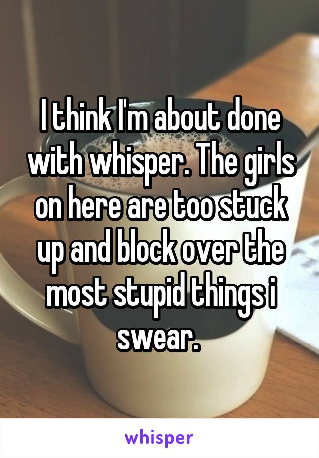 I think I'm about done with whisper. The girls on here are too stuck up and block over the most stupid things i swear. 