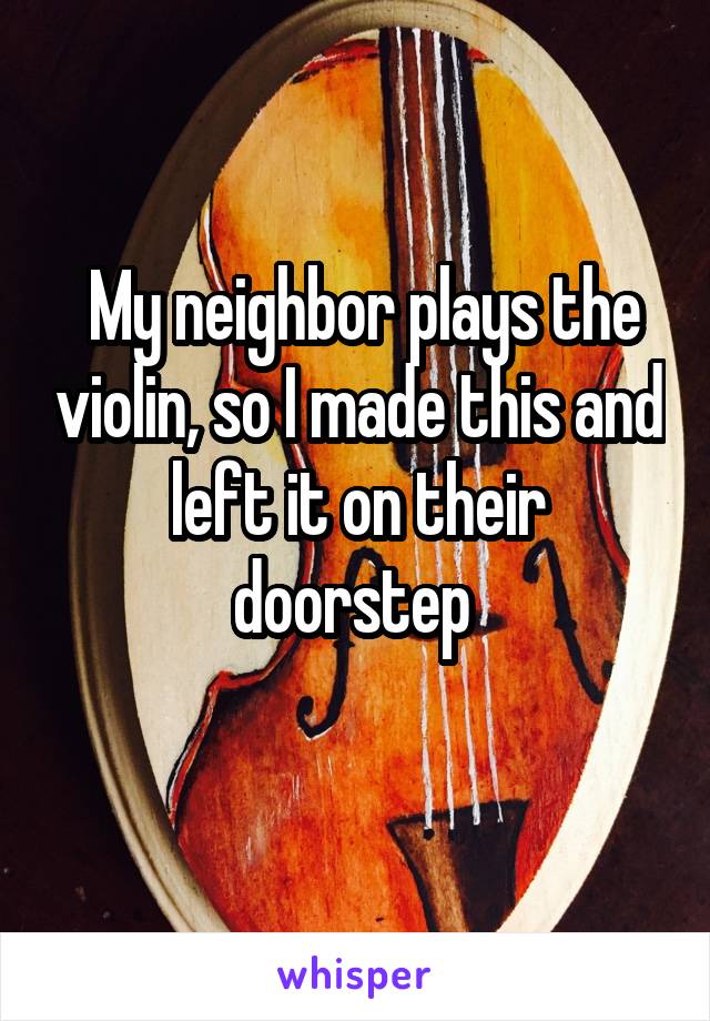  My neighbor plays the violin, so I made this and left it on their doorstep 
