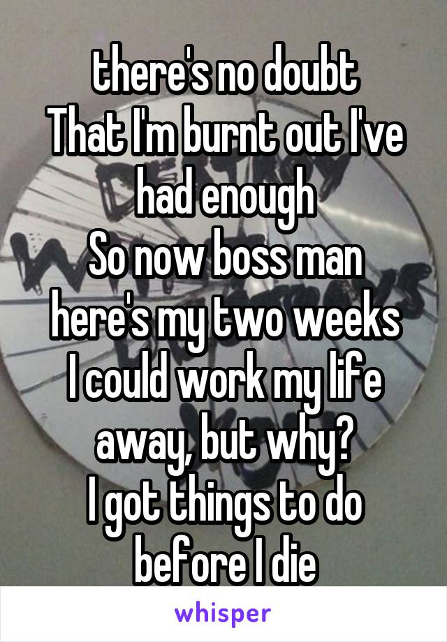 there's no doubt
That I'm burnt out I've had enough
So now boss man here's my two weeks
I could work my life away, but why?
I got things to do before I die