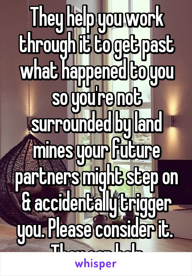 They help you work through it to get past what happened to you so you're not surrounded by land mines your future partners might step on & accidentally trigger you. Please consider it.  They can help