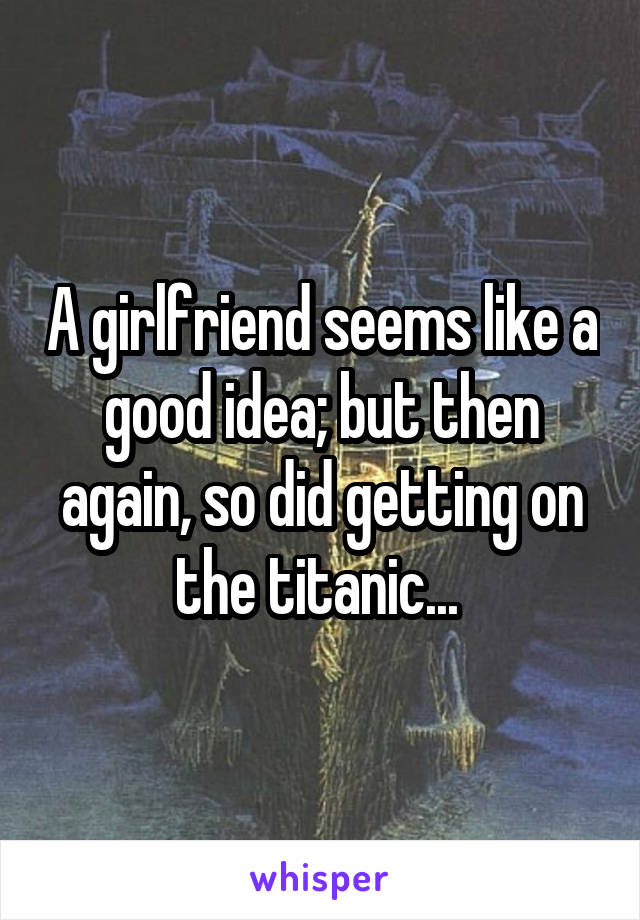 A girlfriend seems like a good idea; but then again, so did getting on the titanic... 