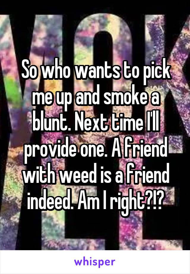 So who wants to pick me up and smoke a blunt. Next time I'll provide one. A friend with weed is a friend indeed. Am I right?!?