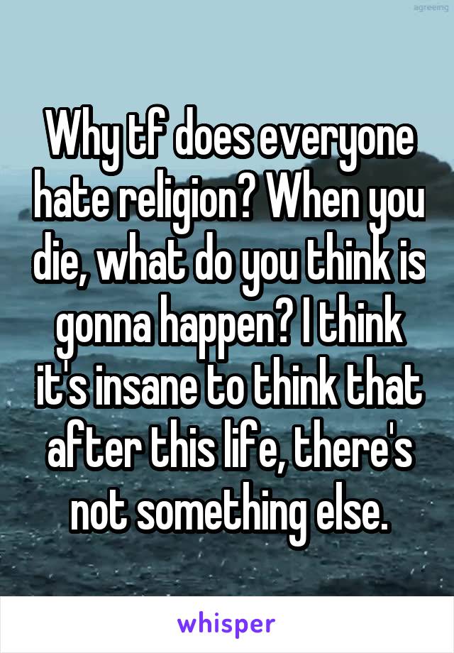 Why tf does everyone hate religion? When you die, what do you think is gonna happen? I think it's insane to think that after this life, there's not something else.