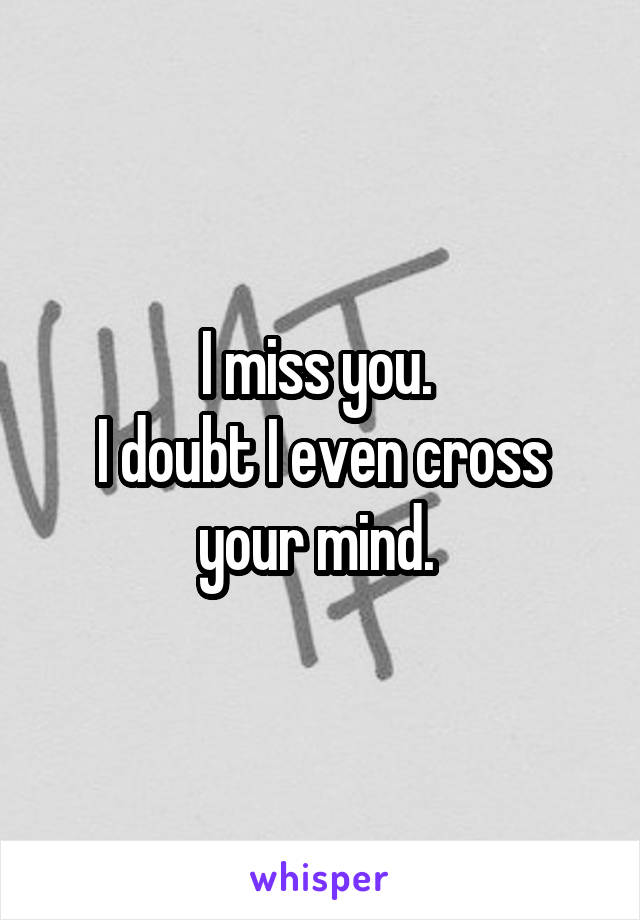 I miss you. 
I doubt I even cross your mind. 