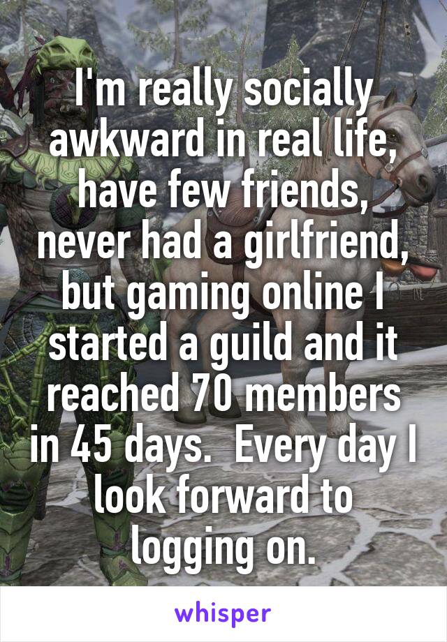 I'm really socially awkward in real life, have few friends, never had a girlfriend, but gaming online I started a guild and it reached 70 members in 45 days.  Every day I look forward to logging on.