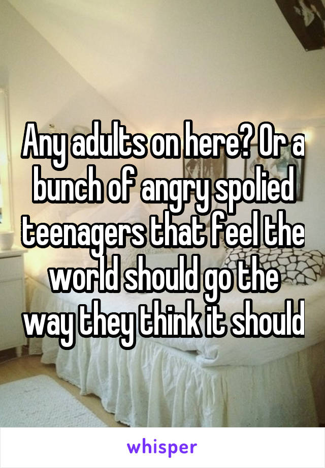 Any adults on here? Or a bunch of angry spolied teenagers that feel the world should go the way they think it should