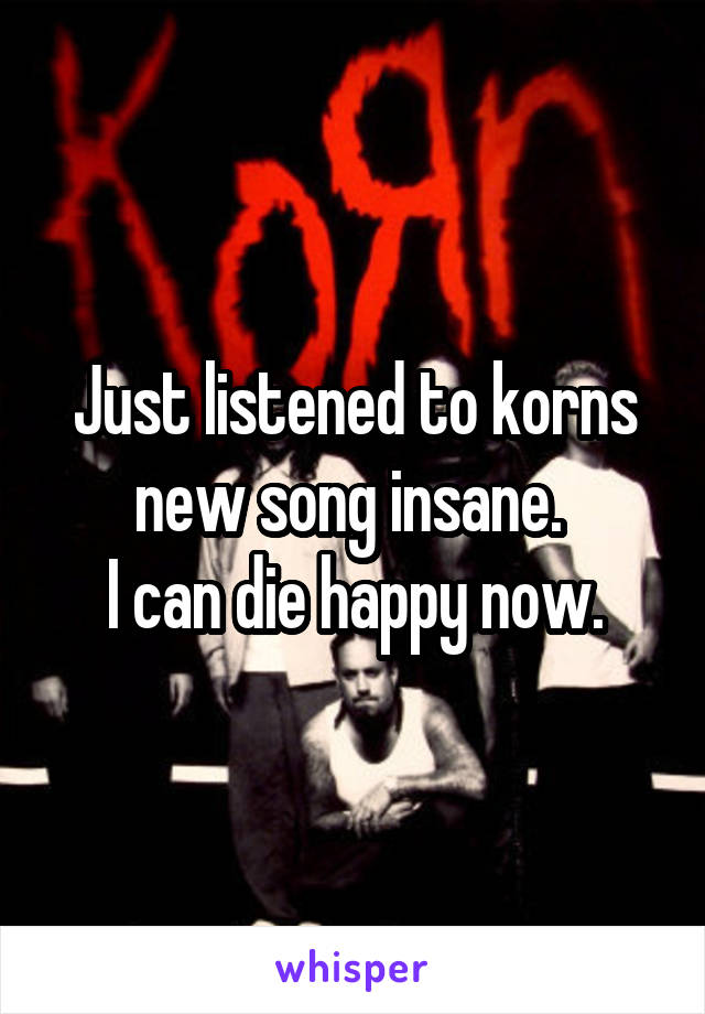 Just listened to korns new song insane. 
I can die happy now.