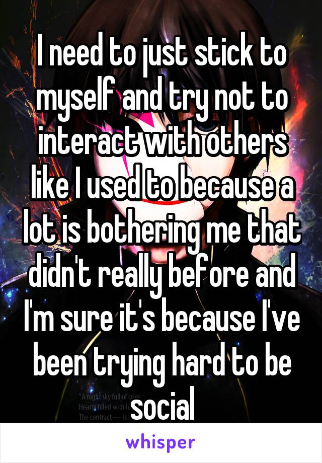 I need to just stick to myself and try not to interact with others like I used to because a lot is bothering me that didn't really before and I'm sure it's because I've been trying hard to be social