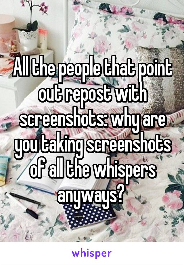 All the people that point out repost with screenshots: why are you taking screenshots of all the whispers anyways? 