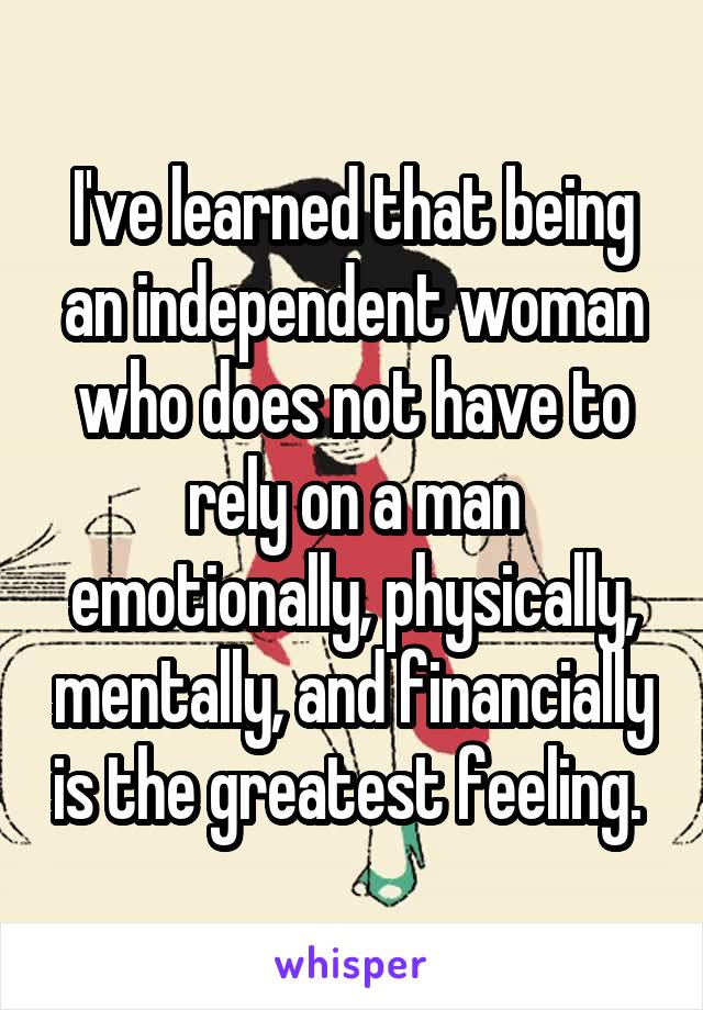 I've learned that being an independent woman who does not have to rely on a man emotionally, physically, mentally, and financially is the greatest feeling. 