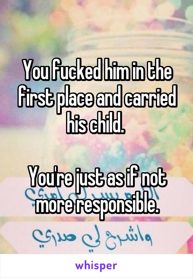 You fucked him in the first place and carried his child. 

You're just as if not more responsible.